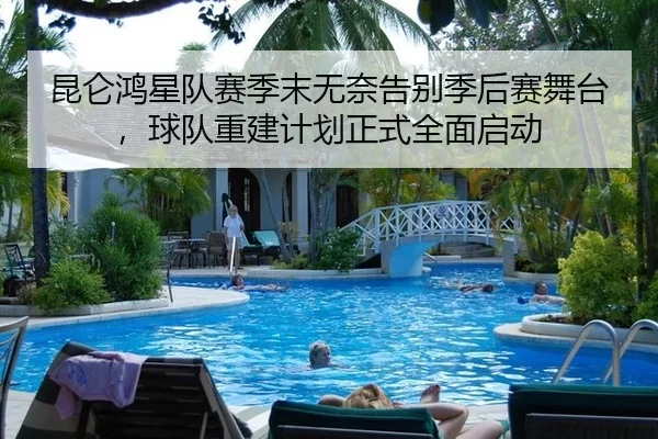 昆仑鸿星队赛季末无奈告别季后赛舞台，球队重建计划正式全面启动