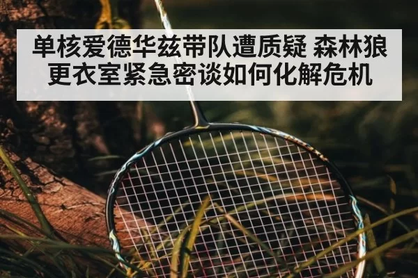 单核爱德华兹带队遭质疑 森林狼更衣室紧急密谈如何化解危机
